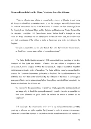 Obrascon Huarte Lain SA v Her Majesty’s Attorney General for Gibraltar
This was a lengthy case relating to a tunnel under a runway at Gibraltar airport, where
Mr Justice Akenhead had to consider whether or not the employer, was entitled to terminate
the contract. The contract was the FIDIC Conditions of Contract for Plant and Design-Build
for Electrical and Mechanical Plant, and for Building and Engineering Works, Designed by
the contractor, 1st edition, 1999 (better known as the “Yellow Book”). Amongst the many
issues the Judge considered was the approach to take to sub-clause 20.1, the clause which
says that a contractor, if he wishes to make a claim must give notice in writing to the
Engineer:
“as soon as practicable, and not later than 28 days after the Contractor became aware,
or should have become aware, of the event or circumstance.”
The Judge decided that the contractor, OHL was entitled to no more than seven days
extension of time (rock and weather). However, this was subject to compliance with
sub-clause 20. It was accepted by OHL that sub-clause 20.1 imposed a condition precedent
on the contractor to give notice of any claim. The Judge held that properly construed and in
practice, the “event or circumstance giving rise to the claim” for extension must occur first
and there must have been either awareness by the contractor or the means of knowledge or
awareness of that event or circumstance before the condition precedent bites. Importantly Mr
Justice Akenhead said that he could see:
“no reason why this clause should be construed strictly against the Contractor and can
see reason why it should be construed reasonably broadly, given its serious effect on
what could otherwise be good claims for instance for breach of contract by the
Employer”.
Sub-clause 20.1 did not call for the notice to be in any particular form and it should be
construed as allowing any claim provided that it is made by notice in writing to the engineer,
that the notice describes the event or circumstance relied on and that the notice is intended to
40
 