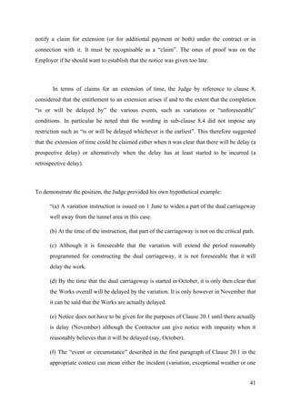 notify a claim for extension (or for additional payment or both) under the contract or in
connection with it. It must be recognisable as a “claim”. The onus of proof was on the
Employer if he should want to establish that the notice was given too late.
In terms of claims for an extension of time, the Judge by reference to clause 8,
considered that the entitlement to an extension arises if and to the extent that the completion
“is or will be delayed by” the various events, such as variations or “unforeseeable”
conditions. In particular he noted that the wording in sub-clause 8.4 did not impose any
restriction such as “is or will be delayed whichever is the earliest”. This therefore suggested
that the extension of time could be claimed either when it was clear that there will be delay (a
prospective delay) or alternatively when the delay has at least started to be incurred (a
retrospective delay).
To demonstrate the position, the Judge provided his own hypothetical example:
“(a) A variation instruction is issued on 1 June to widen a part of the dual carriageway
well away from the tunnel area in this case.
(b) At the time of the instruction, that part of the carriageway is not on the critical path.
(c) Although it is foreseeable that the variation will extend the period reasonably
programmed for constructing the dual carriageway, it is not foreseeable that it will
delay the work.
(d) By the time that the dual carriageway is started in October, it is only then clear that
the Works overall will be delayed by the variation. It is only however in November that
it can be said that the Works are actually delayed.
(e) Notice does not have to be given for the purposes of Clause 20.1 until there actually
is delay (November) although the Contractor can give notice with impunity when it
reasonably believes that it will be delayed (say, October).
(f) The “event or circumstance” described in the first paragraph of Clause 20.1 in the
appropriate context can mean either the incident (variation, exceptional weather or one
41
 