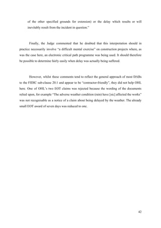 of the other specified grounds for extension) or the delay which results or will
inevitably result from the incident in question.”
Finally, the Judge commented that he doubted that this interpretation should in
practice necessarily involve “a difficult mental exercise” on construction projects where, as
was the case here, an electronic critical path programme was being used. It should therefore
be possible to determine fairly easily when delay was actually being suffered.
However, whilst these comments tend to reflect the general approach of most DABs
to the FIDIC sub-clause 20.1 and appear to be “contractor-friendly”, they did not help OHL
here. One of OHL’s two EOT claims was rejected because the wording of the documents
relied upon, for example “The adverse weather condition (rain) have [sic] affected the works”
was not recognisable as a notice of a claim about being delayed by the weather. The already
small EOT award of seven days was reduced to one.
42
 
