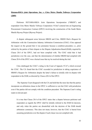 Hutama-RSEA joint Operations, Inc. v. Citra Metro Manila Tollways Corporation
(2009)
Petitioner HUTAMA-RSEA Joint Operations Incorporation (“HRJOI”) and
respondent Citra Metro Manila Tollways Corporation (“Citra”) entered into an Engineering
Procurement Construction Contract (EPCC) involving the construction of the South Metro
Manila Skyway Project (Skyway Project).
A dispute subsequent arose between HRJOI and Citra. HRJOI filed a Request for
Arbitration with the Construction Industry Arbitration Commission (CIAC). Citra opposed
the request on the ground that it was premature because a condition precedent, i.e., prior
referral by the parties of their dispute to the Dispute Adjudication Board (DAB), required by
Clause 20.4 of the EPCC, had not been complied with. The CIAC ruled that it had
jurisdiction over the case, and that the determination of whether HRJOI had compiled with
Clause 20.4 of the EPCC was a factual issue that my be resolved during the trial.
Citra challenged the CIAC’s ruling in the Court of Appeals (“CA”), which reversed
the CIAC. The CA found that the CIAC exceeded its jurisdiction in taking cognizance of
HRJOI’s Request for Arbitration despite the latter’s failure to initially refer its dispute with
respondent to the DAB, as directed by Clause e20.4 of the EPCC.
The Supreme Court disagreed with the CA and held that the mere fact that the parties
incorporate an arbitration clause in the EPCC is sufficient to vest the CIAC with jurisdiction
even if the parties did not comply with the condition precedent. The Supreme Court’s ruling
reads in relevant part:
It is true that Clause 20.4 of the EPCC states that a dispute between petitioner and
respondent as regards the EPCC shall be initially referred to the DAB for decision,
and only when the parties are dissatisfied with the decision of the DAB should
arbitration commence. This does not mean, however, that the CIAC is barred from
assuming jurisdiction over the dispute if such clause was not complied with.
43
 