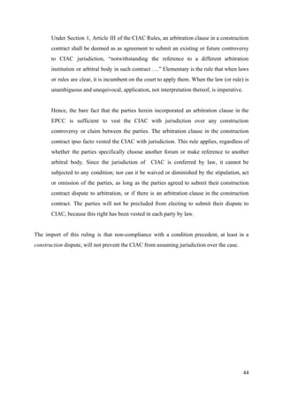 Under Section 1, Article III of the CIAC Rules, an arbitration clause in a construction
contract shall be deemed as as agreement to submit an existing or future controversy
to CIAC jurisdiction, “notwithstanding the reference to a different arbitration
institution or arbitral body in such contract ….” Elementary is the rule that when laws
or rules are clear, it is incumbent on the court to apply them. When the law (or rule) is
unambiguous and unequivocal, application, not interpretation thereof, is imperative.
Hence, the bare fact that the parties herein incorporated an arbitration clause in the
EPCC is sufficient to vest the CIAC with jurisdiction over any construction
controversy or claim between the parties. The arbitration clause in the construction
contract ipso facto vested the CIAC with jurisdiction. This rule applies, regardless of
whether the parties specifically choose another forum or make reference to another
arbitral body. Since the jurisdiction of CIAC is conferred by law, it cannot be
subjected to any condition; nor can it be waived or diminished by the stipulation, act
or omission of the parties, as long as the parties agreed to submit their construction
contract dispute to arbitration, or if there is an arbitration clause in the construction
contract. The parties will not be precluded from electing to submit their dispute to
CIAC, because this right has been vested in each party by law.
The import of this ruling is that non-compliance with a condition precedent, at least in a
construction ​dispute, will not prevent the CIAC from assuming jurisdiction over the case.
44
 