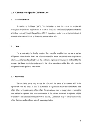 2.0 General Principles of Contract Law
2.1 Invitation to treat
According to Halsbury (2007), "An invitation to treat is a mere declaration of
willingness to enter into negotiations. It is not an offer, and cannot be accepted so as to form
a binding contract". MacMillan & Stone (2012) states that a tender is an invitation to treat. A
tender is sent from the client to the contractor to send the offer.
2.2 Offer
For a contract to be legally binding, there must be an offer from one party and an
acceptance from another party. An offer is completed when it is of the knowledge of the
offeree. An offer can be defined when the contractor expresses willingness to be bound by the
contract and based on the invitation sent by the client, submits the offer. This offer must be
accepted within a specified time frame.
2.3 Acceptance
The receiving party may accept the offer and the terms of acceptance will be in
agreement with the offer. In case of differences a negotiation should revise the terms and
offer, followed by acceptance of the offer. The acceptance must be made within a reasonable
time and the acceptance must be communicated to the offeror. The term “acceptance subject
to contract” are common in the construction industry. Contractors may be asked to start work
while the terms and condition are still under negotiation.
5
 