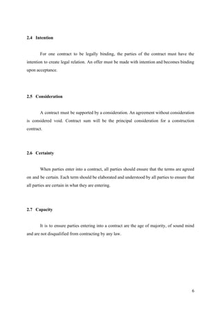 2.4 Intention
For one contract to be legally binding, the parties of the contract must have the
intention to create legal relation. An offer must be made with intention and becomes binding
upon acceptance.
2.5 Consideration
A contract must be supported by a consideration. An agreement without consideration
is considered void. Contract sum will be the principal consideration for a construction
contract.
2.6 Certainty
When parties enter into a contract, all parties should ensure that the terms are agreed
on and be certain. Each term should be elaborated and understood by all parties to ensure that
all parties are certain in what they are entering.
2.7 Capacity
It is to ensure parties entering into a contract are the age of majority, of sound mind
and are not disqualified from contracting by any law.
6
 