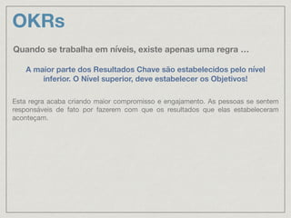 OKRs
Quando se trabalha em níveis, existe apenas uma regra …
A maior parte dos Resultados Chave são estabelecidos pelo nível
inferior. O Nível superior, deve estabelecer os Objetivos!
Esta regra acaba criando maior compromisso e engajamento. As pessoas se sentem
responsáveis de fato por fazerem com que os resultados que elas estabeleceram
aconteçam.
 
