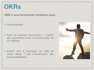 OKRs
Criar propósito

Fazer as pessoas perceberem o quanto
são importantes para a concretização de
um objetivo.

Acabar com a frustração por falta de
metas claras / não entendimento das
responsabilidades.
OKR é uma ferramenta fantástica para:
 