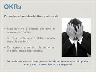 OKRs
Meu objetivo é crescer em 30% o
número de vendas.

A meta deste ano é dobrar nossa
base de usuários.

Carregamos a missão de aumentar
em 50% nosso faturamento.
Exemplos claros de objetivos pobres são:
Por mais que estas coisas possam ter de acontecer, elas não podem
nunca ser o maior objetivo da empresa!
 