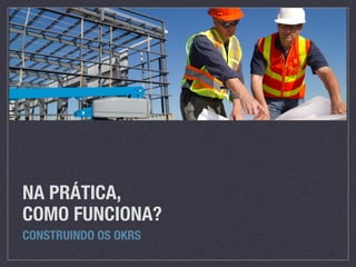 NA PRÁTICA,
COMO FUNCIONA?
CONSTRUINDO OS OKRS
 