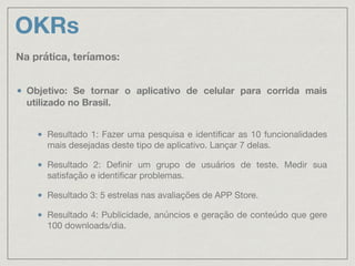 OKRs
Objetivo: Se tornar o aplicativo de celular para corrida mais
utilizado no Brasil. 
Resultado 1: Fazer uma pesquisa e identiﬁcar as 10 funcionalidades
mais desejadas deste tipo de aplicativo. Lançar 7 delas.

Resultado 2: Deﬁnir um grupo de usuários de teste. Medir sua
satisfação e identiﬁcar problemas.

Resultado 3: 5 estrelas nas avaliações de APP Store.

Resultado 4: Publicidade, anúncios e geração de conteúdo que gere
100 downloads/dia.
Na prática, teríamos:
 