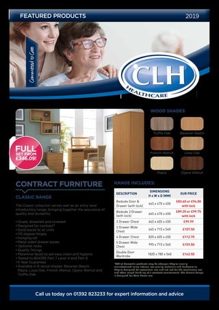 CommittedtoCare
Call us today on 01392 823233 for expert information and advice
CONTRACT FURNITURE
FEATURED PRODUCTS 2019
CLASSIC RANGE
The Classic collection serves well as an entry level
introductory range, bringing together the assurance of
quality and durability.
•	Glued, dowelled and screwed
•	Designed for contract*
•	Solid backs to all units
•	110 degree hinges
•	Hanging rail
•	Metal sided drawer boxes
• Optional locks
•	Quality fittings
•	Melamine faced to aid easy clean and hygiene
•	Tested to BS4785 Part 7 Level 4 and Part 8
•	5 Year Guarantee
•	Available in 6 wood shades: Bavarian Beech,
Maple, Lissa Oak, French Walnut, Opera Walnut and
Truffle Oak
DESCRIPTION
DIMENSIONS
H x W x D (MM)
OUR PRICE
Bedside Door &
Drawer (with lock)
645 x 470 x 450
£83.60 or £94.00
with lock
Bedside 3 Drawer
(with lock)
645 x 470 x 450
£89.25 or £99.75
with lock
3 Drawer Chest 645 x 605 x 450 £99.99
3 Drawer Wide
Chest
645 x 715 x 540 £107.50
4 Drawer Chest 820 x 605 x 450 £112.75
5 Drawer Wide
Chest
995 x 715 x 540 £159.50
Double Door
Wardrobe
1820 x 780 x 540 £162.50
RANGE INCLUDES:
WOOD SHADES
*Whilst domestic products may be cheaper, they’re usually
manufactured using inferior, low quality materials and hardware as
they’re designed for occasional use and are not for the continuous use
and often rough handling of a contract environment. The Classic Range
is designed for Care Home use.
Bavarian BeechTruffle Oak
Maple Opera Walnut
French Walnut Lissa Oak
 