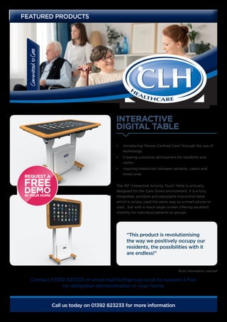 CommittedtoCare
Call us today on 01392 823233 for more information
INTERACTIVE
DIGITAL TABLE
FEATURED PRODUCTS
•	 Introducing ‘Person Centred Care’ through the use of
technology
•	 Creating a positive atmosphere for residents and
carers
•	 Inspiring interaction between patients, carers and
loved ones
The 40” Interactive Activity Touch Table is uniquely
designed for the Care Home environment. It is a fully
integrated, portable and adjustable interactive table
which is simply used the same way as a smart phone or
Ipad… but with a much larger screen offering excellent
visibility for individual patients or groups.
Contact 01392 823233 or email mail@clhgroup.co.uk to request a free
no-obligation demonstration in your home.
“This product is revolutionising
the way we positively occupy our
residents, the possibilities with it
are endless!”
More information overleaf
 