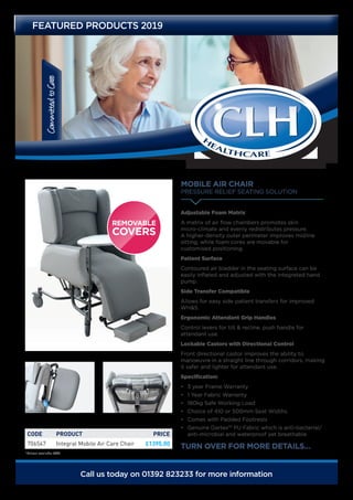 CommittedtoCare
FEATURED PRODUCTS 2019
MOBILE AIR CHAIR
PRESSURE RELIEF SEATING SOLUTION
TURN OVER FOR MORE DETAILS.…
Adjustable Foam Matrix
A matrix of air flow chambers promotes skin
micro-climate and evenly redistributes pressure.
A higher-density outer perimeter improves midline
sitting, while foam cores are movable for
customised positioning.
Patient Surface
Contoured air bladder in the seating surface can be
easily inflated and adjusted with the integrated hand
pump.
Side Transfer Compatible
Allows for easy side patient transfers for improved
WH&S.
Ergonomic Attendant Grip Handles
Control levers for tilt & recline, push handle for
attendant use.
Lockable Castors with Directional Control
Front directional castor improves the ability to
manoeuvre in a straight line through corridors, making
it safer and lighter for attendant use.
Specification:
•	 3 year Frame Warranty
•	 1 Year Fabric Warranty
•	 180kg Safe Working Load
•	 Choice of 410 or 500mm Seat Widths
•	 Comes with Padded Footrests
•	 Genuine Dartex™ PU Fabric which is anti-bacterial/
anti-microbial and waterproof yet breathable.
Call us today on 01392 823233 for more information
CODE PRODUCT PRICE
706547 Integral Mobile Air Care Chair £1395.00
*Prices exclude VAT
 