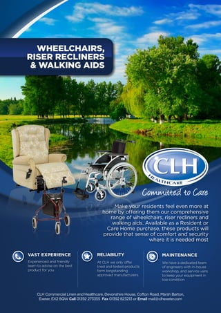 VAST EXPERIENCE
	 Experienced and friendly
	 team to advise on the best 		
	 product for you
	Reliability
	 At CLH we only offer 		
	 tried and tested products 	
	 form longstanding 		
	 approved manufacturers.
	Maintenance
	 We have a dedicated team 	
	 of engineers with in-house 	
	 workshop, and service vans 	
	 to keep your equipment in 	
	 top condition.
Make your residents feel even more at
home by offering them our comprehensive
range of wheelchairs, riser recliners and
walking aids. Available as a Resident or
Care Home purchase, these products will
provide that sense of comfort and security
where it is needed most
wheelchairs,
Riser Recliners
& Walking AIDS
CLH Commercial Linen and Healthcare, Devonshire House, Cofton Road, Marsh Barton,
Exeter, EX2 8QW Call 01392 273355 Fax 01392 823213 or Email mail@clhexeter.com
Committed to Care
 