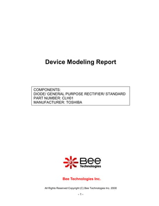 Device Modeling Report



COMPONENTS:
DIODE/ GENERAL PURPOSE RECTIFIER/ STANDARD
PART NUMBER: CLH01
MANUFACTURER: TOSHIBA




                   Bee Technologies Inc.

     All Rights Reserved Copyright (C) Bee Technologies Inc. 2008

                                -1-
 