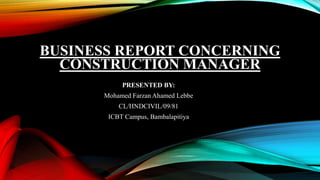 BUSINESS REPORT CONCERNING
CONSTRUCTION MANAGER
PRESENTED BY:
Mohamed Farzan Ahamed Lebbe
CL/HNDCIVIL/09/81
ICBT Campus, Bambalapitiya
 