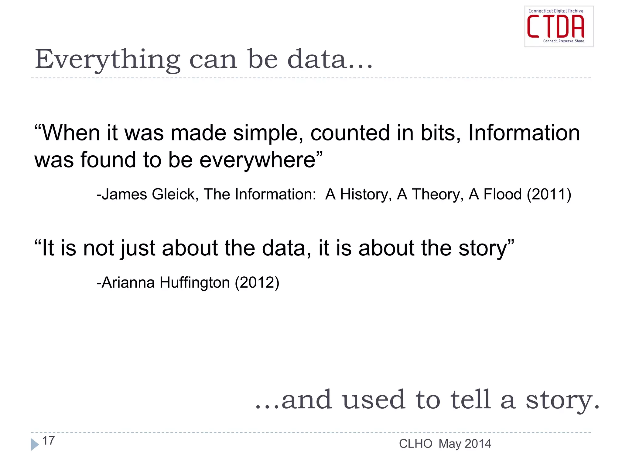 CLHO
Everything can be data…
“When it was made simple, counted in bits, Information
was found to be everywhere”
-James Gleick, The Information: A History, A Theory, A Flood (2011)
“It is not just about the data, it is about the story”
-Arianna Huffington (2012)
…and used to tell a story.
May 201417
 