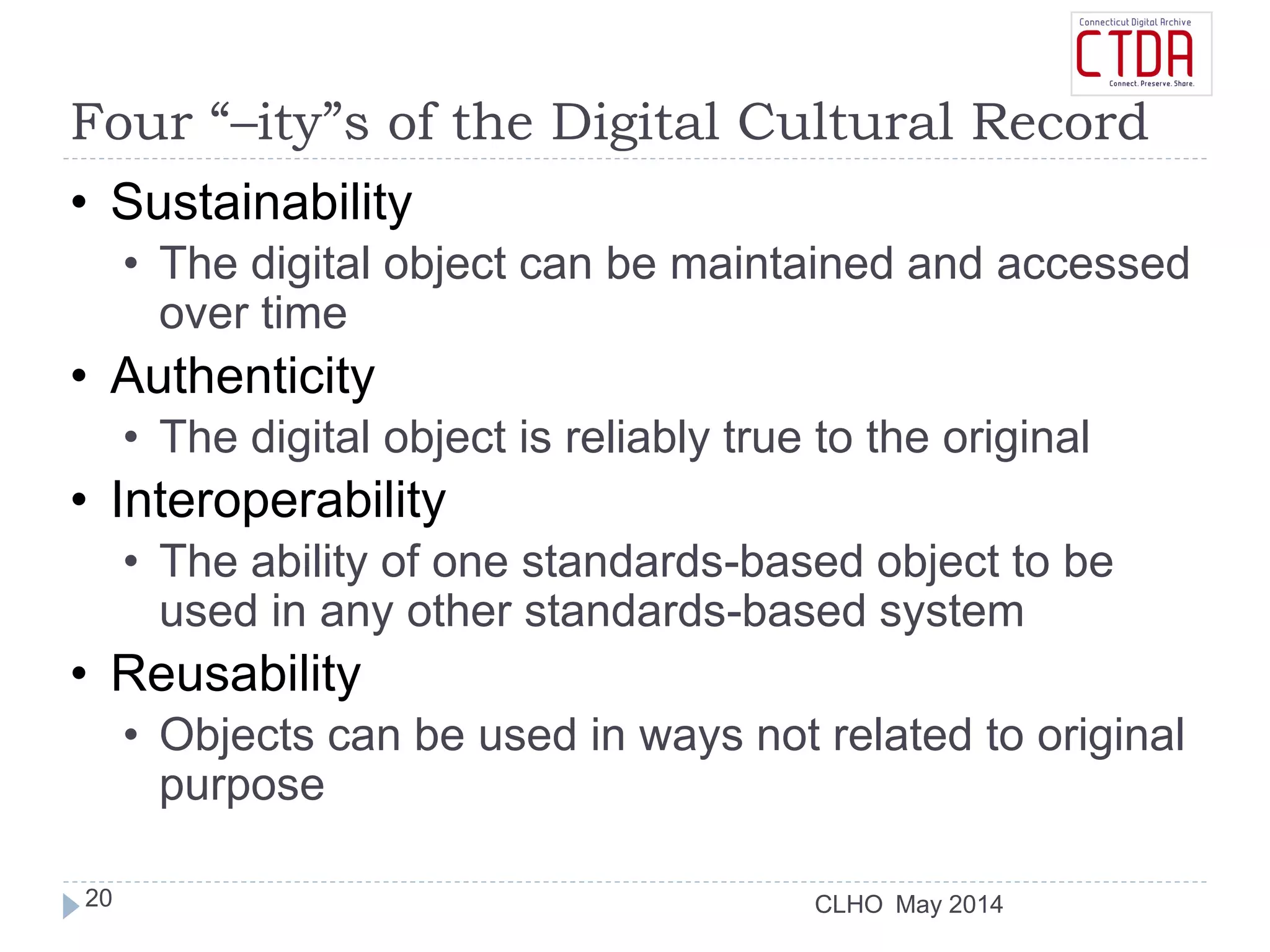 CLHO
Four “–ity”s of the Digital Cultural Record
• Sustainability
• The digital object can be maintained and accessed
over time
• Authenticity
• The digital object is reliably true to the original
• Interoperability
• The ability of one standards-based object to be
used in any other standards-based system
• Reusability
• Objects can be used in ways not related to original
purpose
May 201420
 