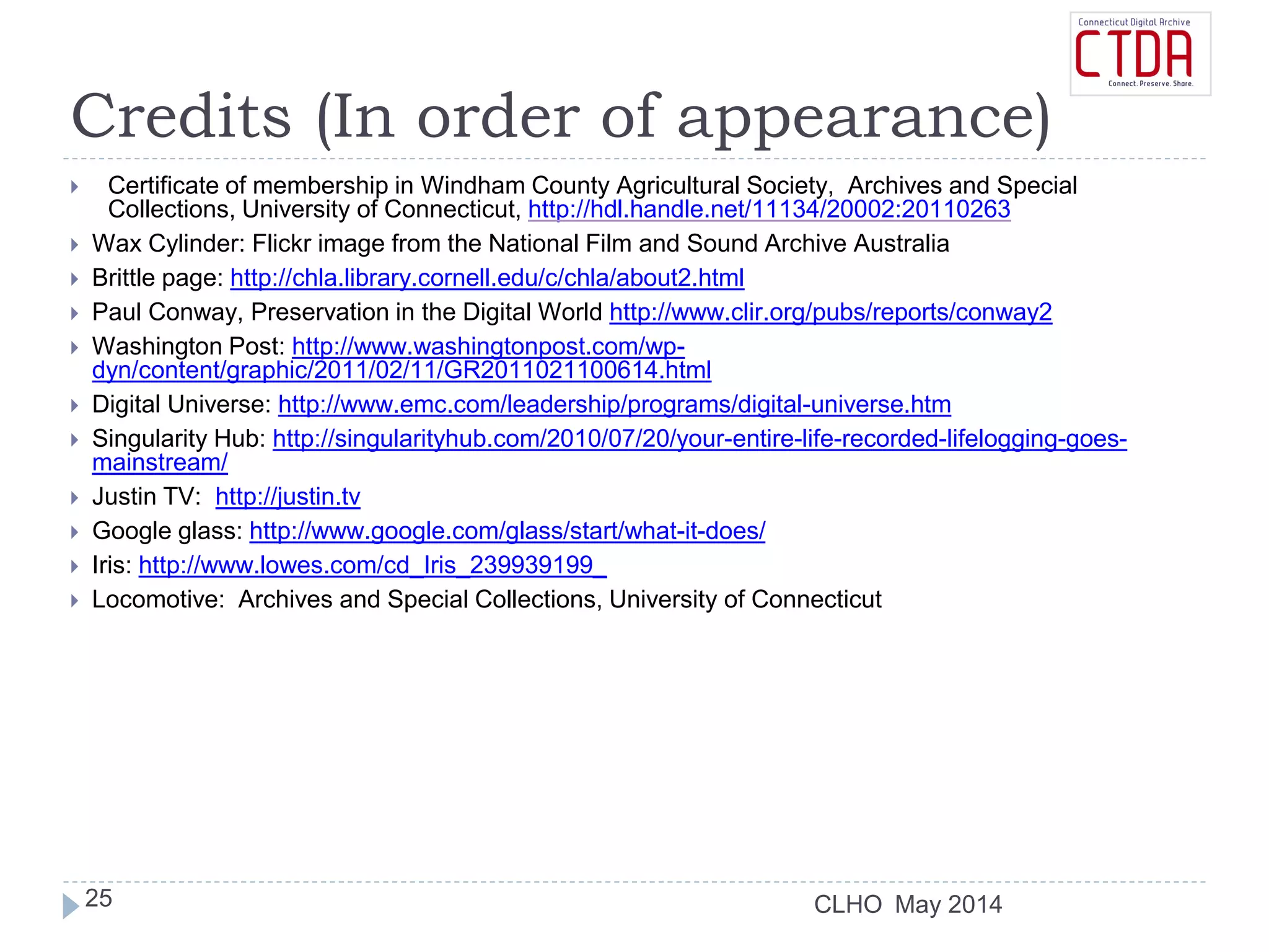 CLHO
Credits (In order of appearance)
 Certificate of membership in Windham County Agricultural Society, Archives and Special
Collections, University of Connecticut, http://hdl.handle.net/11134/20002:20110263
 Wax Cylinder: Flickr image from the National Film and Sound Archive Australia
 Brittle page: http://chla.library.cornell.edu/c/chla/about2.html
 Paul Conway, Preservation in the Digital World http://www.clir.org/pubs/reports/conway2
 Washington Post: http://www.washingtonpost.com/wp-
dyn/content/graphic/2011/02/11/GR2011021100614.html
 Digital Universe: http://www.emc.com/leadership/programs/digital-universe.htm
 Singularity Hub: http://singularityhub.com/2010/07/20/your-entire-life-recorded-lifelogging-goes-
mainstream/
 Justin TV: http://justin.tv
 Google glass: http://www.google.com/glass/start/what-it-does/
 Iris: http://www.lowes.com/cd_Iris_239939199_
 Locomotive: Archives and Special Collections, University of Connecticut
May 201425
 