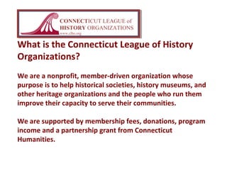 What is the Connecticut League of History
Organizations?
We are a nonprofit, member-driven organization whose
purpose is to help historical societies, history museums, and
other heritage organizations and the people who run them
improve their capacity to serve their communities.
We are supported by membership fees, donations, program
income and a partnership grant from Connecticut
Humanities.
CONNECTICUT LEAGUE of
HISTORY ORGANIZATIONS
www.clho.org
 