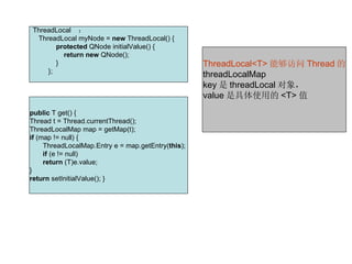 ThreadLocal    ：
    ThreadLocal myNode = new ThreadLocal() {  
             protected QNode initialValue() {  
                 return new QNode();  
             }                                       ThreadLocal<T> 能够访问 Thread 的
         }; 
                                                     threadLocalMap
                                                     key 是 threadLocal 对象，
                                                     value 是具体使用的 <T> 值
public T get() { 
Thread t = Thread.currentThread(); 
ThreadLocalMap map = getMap(t); 
if (map != null) { 
     ThreadLocalMap.Entry e = map.getEntry(this); 
     if (e != null) 
     return (T)e.value; 
} 
return setInitialValue(); } 
 