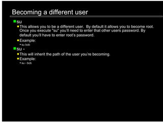 Becoming a different user
 su
  This allows you to be a different user. By default it allows you to become root.
  Once you execute "su" you’ll need to enter that other users password. By
  default you’ll have to enter root’s password.
  Example:
   su bob
 su -
  This will inherit the path of the user you’re becoming.
  Example:
   su - bob
 