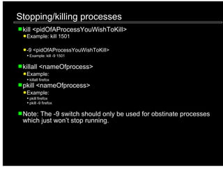 Stopping/killing processes
 kill <pidOfAProcessYouWishToKill>
  Example: kill 1501

  -9 <pidOfAProcessYouWishToKill>
   Example: kill -9 1501


 killall <nameOfprocess>
  Example:
   killall firefox
 pkill <nameOfprocess>
  Example:
   pkill firefox
   pkill -9 firefox


 Note: The -9 switch should only be used for obstinate processes
 which just won’t stop running.
 