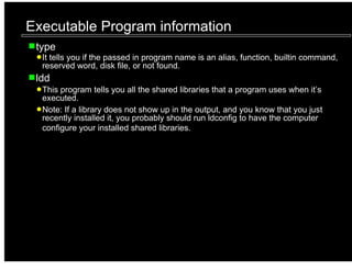 Executable Program information
 type
  It tells you if the passed in program name is an alias, function, builtin command,
  reserved word, disk file, or not found.
 ldd
  This program tells you all the shared libraries that a program uses when it’s
  executed.
  Note: If a library does not show up in the output, and you know that you just
  recently installed it, you probably should run ldconfig to have the computer
  configure your installed shared libraries.
 