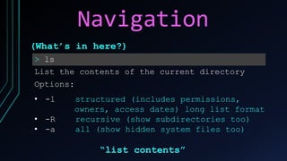 Navigation
> ls
List the contents of the current directory
Options:
• -l structured (includes permissions,
owners, access dates) long list format
• -R recursive (show subdirectories too)
• -a all (show hidden system files too)
(What’s in here?)
“list contents”
 