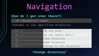 Navigation
> cd <directory name>
Changes to the specified directory
(How do I get over there?)
> cd .. Up one level
> cd ../.. Up two levels (etc.)
> cd ~ Home directory
> cd Home directory
> cd - Change to last directory
“change directory”
 