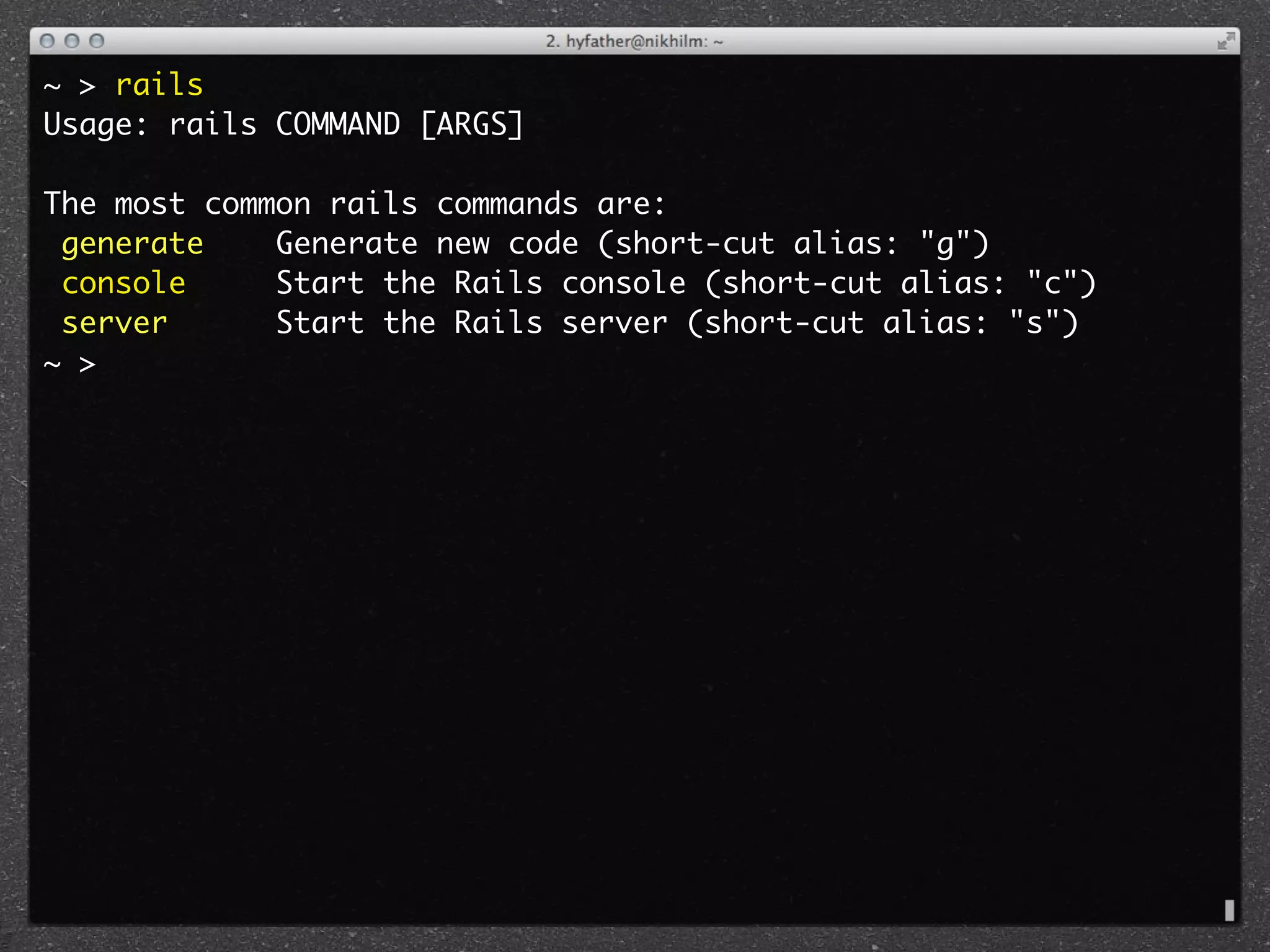 ~ > rails
Usage: rails COMMAND [ARGS]

The most common rails commands are:
 generate    Generate new code (short-cut alias: "g")
 console     Start the Rails console (short-cut alias: "c")
 server      Start the Rails server (short-cut alias: "s")
~ >
 