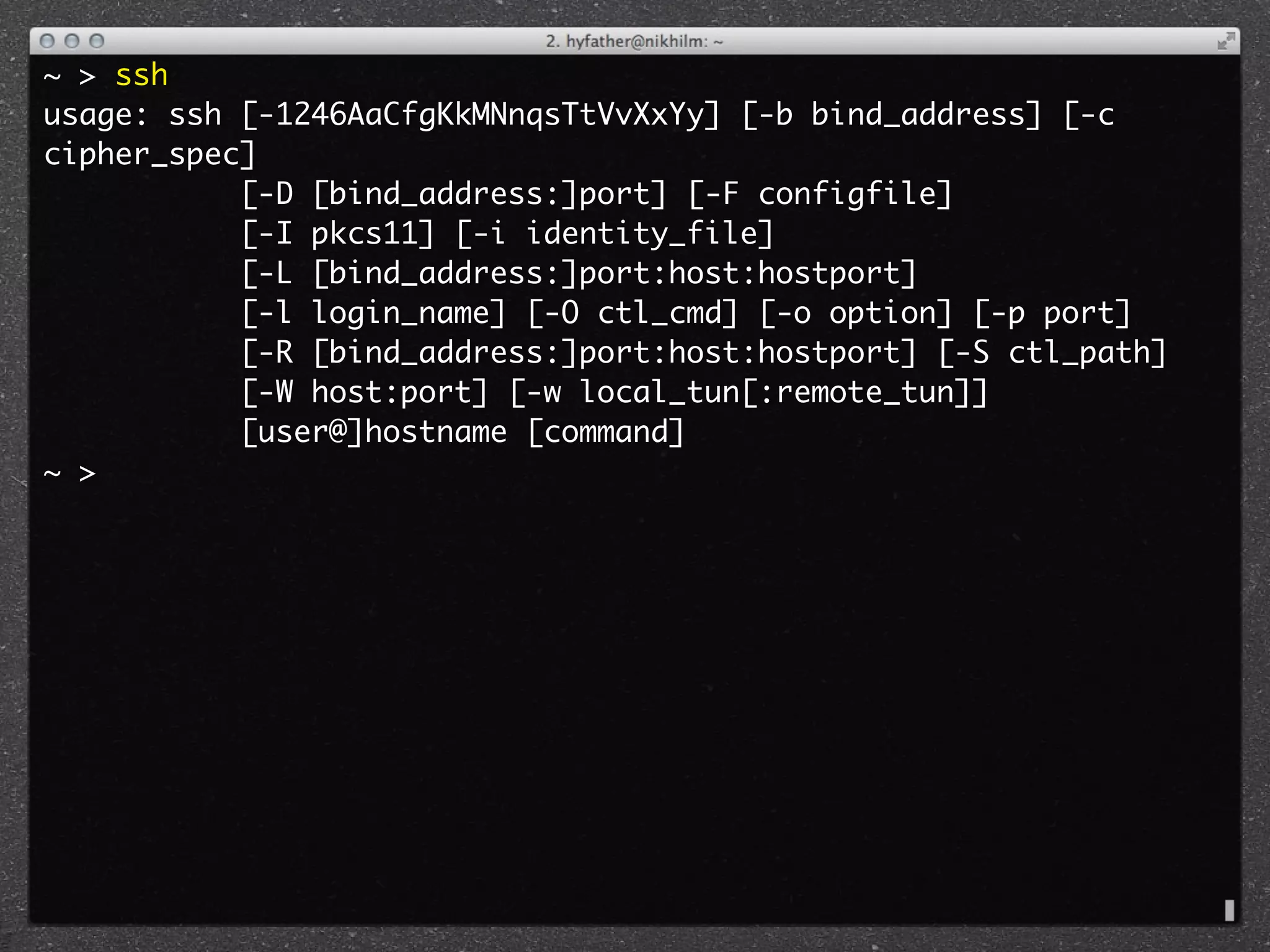 ~ > ssh
usage: ssh [-1246AaCfgKkMNnqsTtVvXxYy] [-b bind_address] [-c
cipher_spec]
           [-D [bind_address:]port] [-F configfile]
           [-I pkcs11] [-i identity_file]
           [-L [bind_address:]port:host:hostport]
           [-l login_name] [-O ctl_cmd] [-o option] [-p port]
           [-R [bind_address:]port:host:hostport] [-S ctl_path]
           [-W host:port] [-w local_tun[:remote_tun]]
           [user@]hostname [command]
~ >
 
