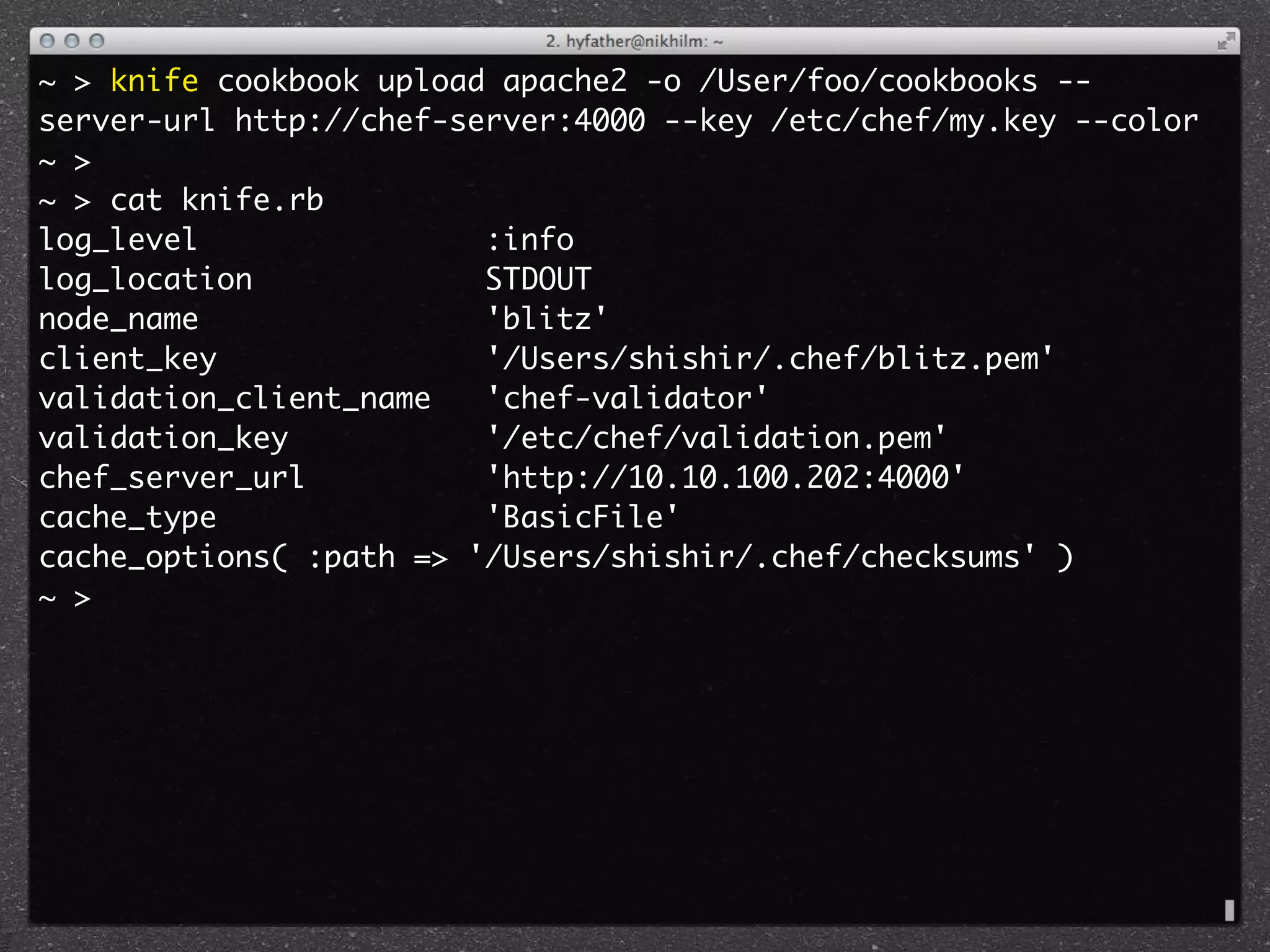 ~ > knife cookbook upload apache2 -o /User/foo/cookbooks --
server-url http://chef-server:4000 --key /etc/chef/my.key --color
~ >
~ > cat knife.rb 
log_level                :info
log_location             STDOUT
node_name                'blitz'
client_key               '/Users/shishir/.chef/blitz.pem'
validation_client_name   'chef-validator'
validation_key           '/etc/chef/validation.pem'
chef_server_url          'http://10.10.100.202:4000'
cache_type               'BasicFile'
cache_options( :path => '/Users/shishir/.chef/checksums' )
~ >
 