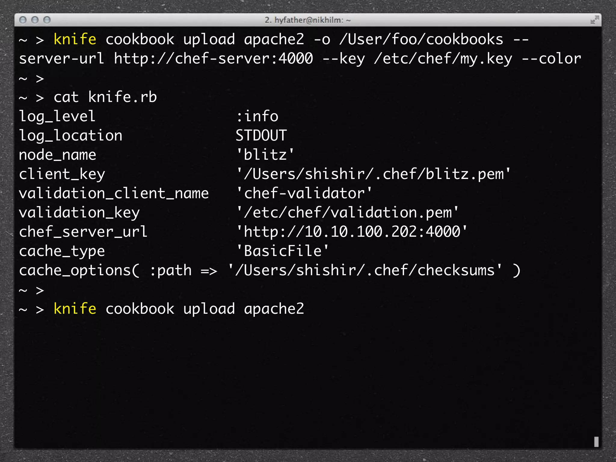 ~ > knife cookbook upload apache2 -o /User/foo/cookbooks --
server-url http://chef-server:4000 --key /etc/chef/my.key --color
~ >
~ > cat knife.rb 
log_level                :info
log_location             STDOUT
node_name                'blitz'
client_key               '/Users/shishir/.chef/blitz.pem'
validation_client_name   'chef-validator'
validation_key           '/etc/chef/validation.pem'
chef_server_url          'http://10.10.100.202:4000'
cache_type               'BasicFile'
cache_options( :path => '/Users/shishir/.chef/checksums' )
~ >
~ > knife cookbook upload apache2
 