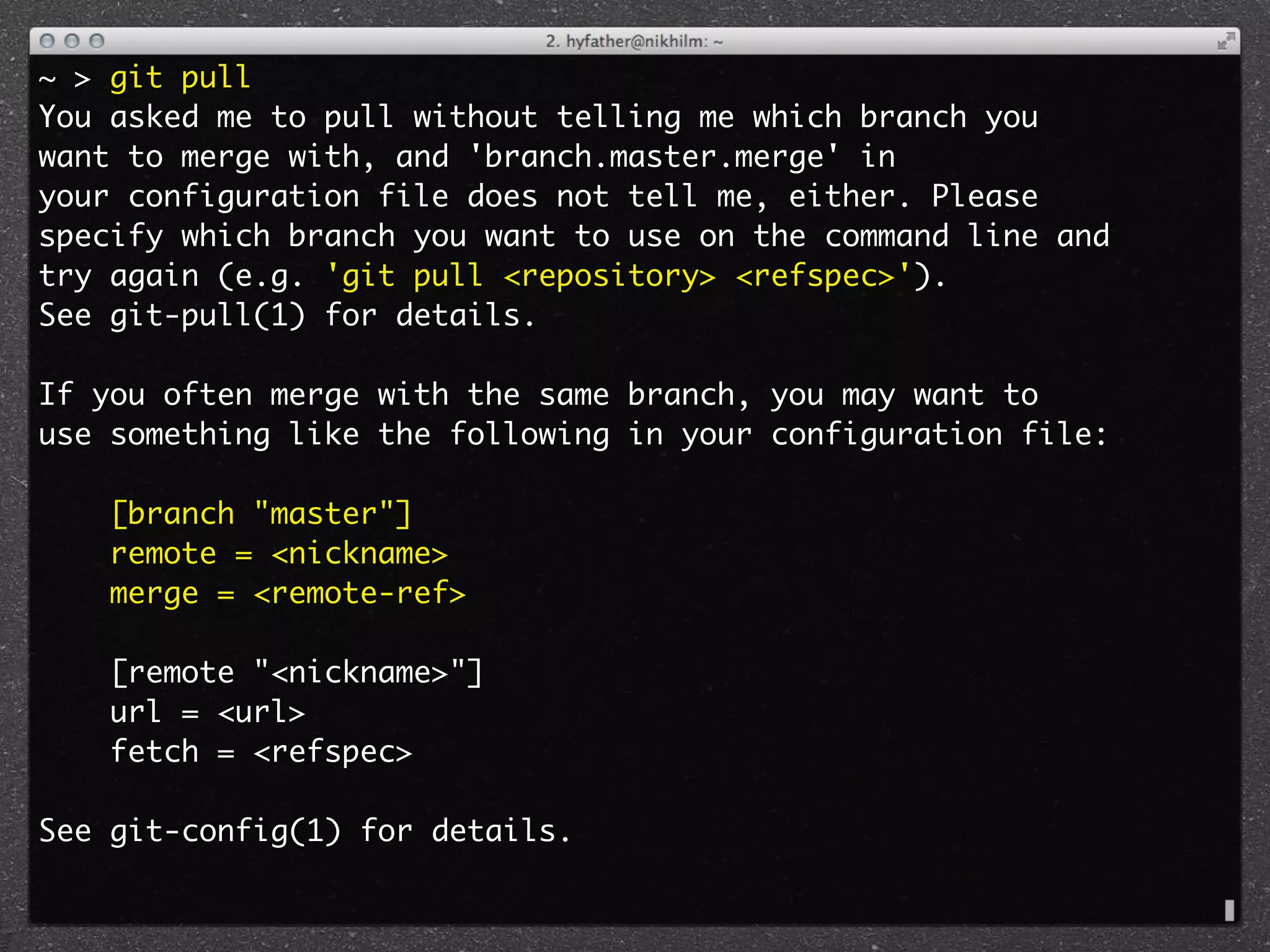 ~ > git pull
You asked me to pull without telling me which branch you
want to merge with, and 'branch.master.merge' in
your configuration file does not tell me, either. Please
specify which branch you want to use on the command line and
try again (e.g. 'git pull <repository> <refspec>').
See git-pull(1) for details.

If you often merge with the same branch, you may want to
use something like the following in your configuration file:

    [branch "master"]
    remote = <nickname>
    merge = <remote-ref>

    [remote "<nickname>"]
    url = <url>
    fetch = <refspec>

See git-config(1) for details.
 