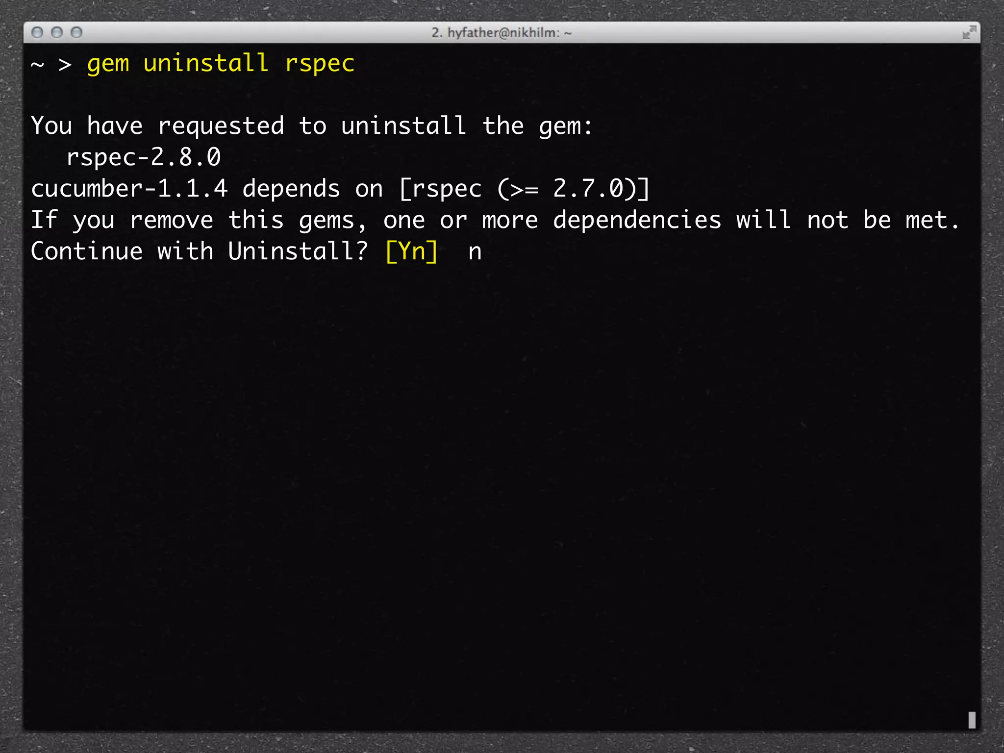 ~ > gem uninstall rspec

You have requested to uninstall the gem:
	 rspec-2.8.0
cucumber-1.1.4 depends on [rspec (>= 2.7.0)]
If you remove this gems, one or more dependencies will not be met.
Continue with Uninstall? [Yn] n
 