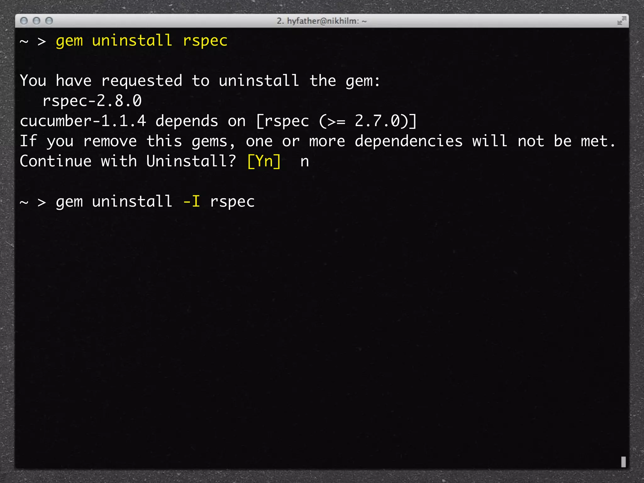 ~ > gem uninstall rspec

You have requested to uninstall the gem:
	 rspec-2.8.0
cucumber-1.1.4 depends on [rspec (>= 2.7.0)]
If you remove this gems, one or more dependencies will not be met.
Continue with Uninstall? [Yn] n

~ > gem uninstall -I rspec
 