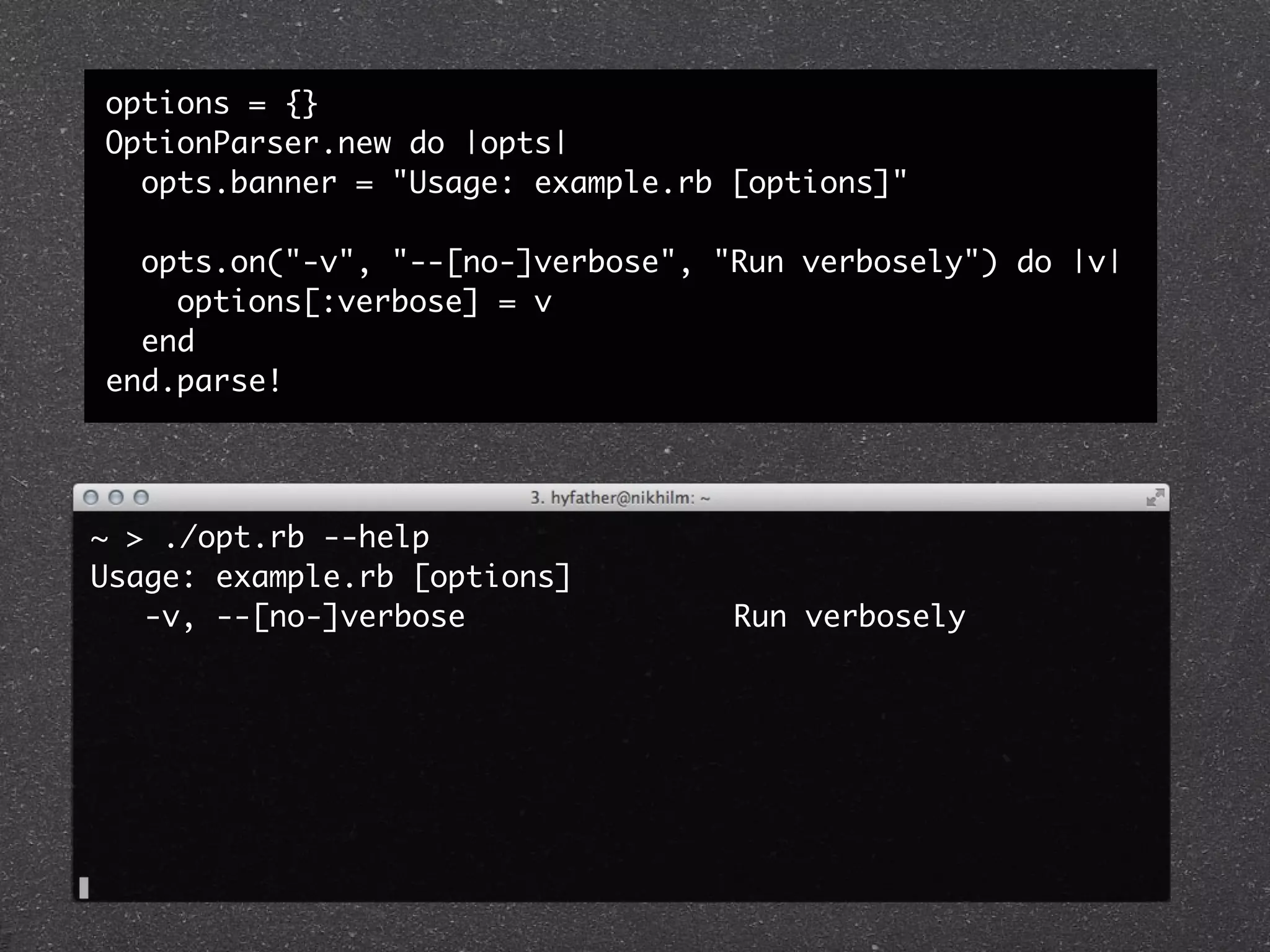 options = {}
OptionParser.new do |opts|
  opts.banner = "Usage: example.rb [options]"

  opts.on("-v", "--[no-]verbose", "Run verbosely") do |v|
    options[:verbose] = v
  end
end.parse!




~ > ./opt.rb --help
Usage: example.rb [options]
   -v, --[no-]verbose               Run verbosely
 
