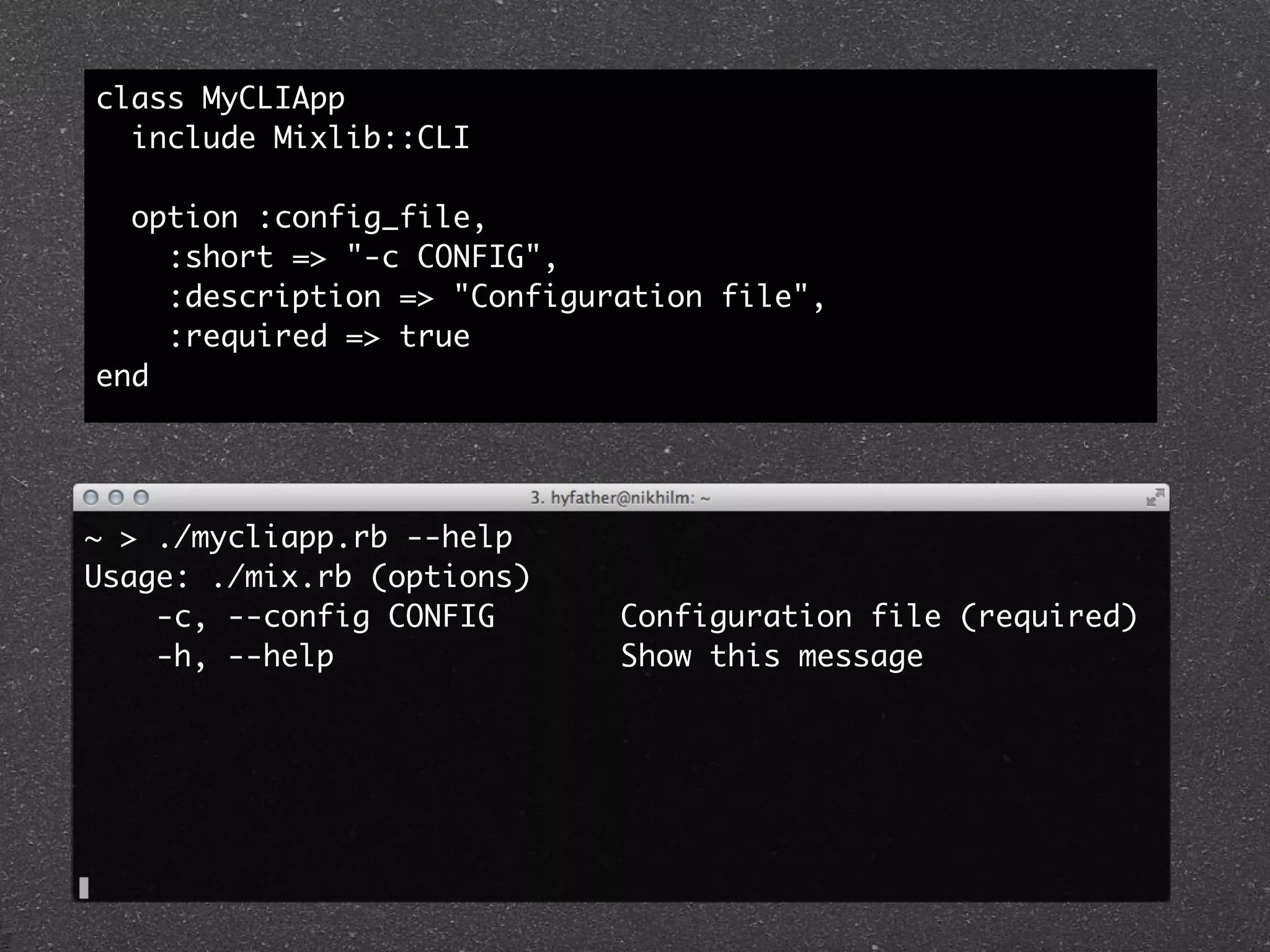 class MyCLIApp
  include Mixlib::CLI

  option :config_file,
    :short => "-c CONFIG",
    :description => "Configuration file",
    :required => true
end




~ > ./mycliapp.rb --help
Usage: ./mix.rb (options)
    -c, --config CONFIG      Configuration file (required)
    -h, --help               Show this message
 