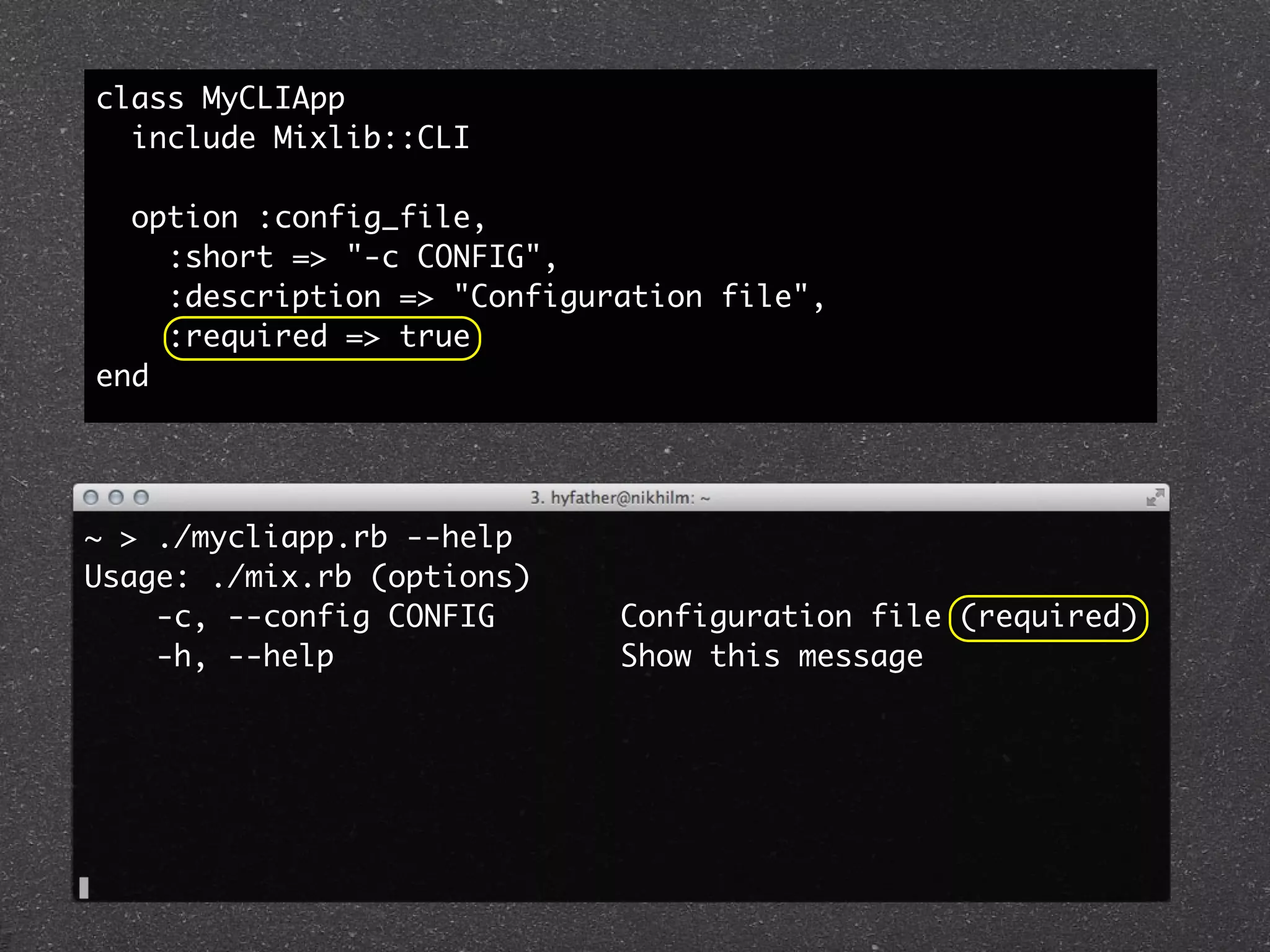 class MyCLIApp
  include Mixlib::CLI

  option :config_file,
    :short => "-c CONFIG",
    :description => "Configuration file",
    :required => true
end




~ > ./mycliapp.rb --help
Usage: ./mix.rb (options)
    -c, --config CONFIG      Configuration file (required)
    -h, --help               Show this message
 