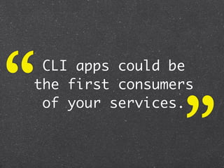 “CLI apps could be
the first consumers



                 ”
 of your services.
 