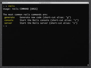 ~ > rails
Usage: rails COMMAND [ARGS]

The most common rails commands are:
 generate    Generate new code (short-cut alias: "g")
 console     Start the Rails console (short-cut alias: "c")
 server      Start the Rails server (short-cut alias: "s")
~ >
 