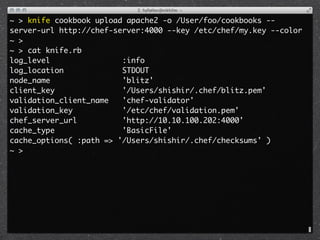 ~ > knife cookbook upload apache2 -o /User/foo/cookbooks --
server-url http://chef-server:4000 --key /etc/chef/my.key --color
~ >
~ > cat knife.rb 
log_level                :info
log_location             STDOUT
node_name                'blitz'
client_key               '/Users/shishir/.chef/blitz.pem'
validation_client_name   'chef-validator'
validation_key           '/etc/chef/validation.pem'
chef_server_url          'http://10.10.100.202:4000'
cache_type               'BasicFile'
cache_options( :path => '/Users/shishir/.chef/checksums' )
~ >
 