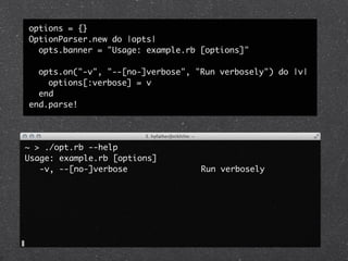 options = {}
OptionParser.new do |opts|
  opts.banner = "Usage: example.rb [options]"

  opts.on("-v", "--[no-]verbose", "Run verbosely") do |v|
    options[:verbose] = v
  end
end.parse!




~ > ./opt.rb --help
Usage: example.rb [options]
   -v, --[no-]verbose               Run verbosely
 