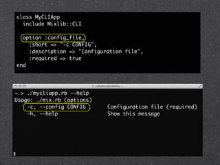 class MyCLIApp
  include Mixlib::CLI

  option :config_file,
    :short => "-c CONFIG",
    :description => "Configuration file",
    :required => true
end




~ > ./mycliapp.rb --help
Usage: ./mix.rb (options)
    -c, --config CONFIG      Configuration file (required)
    -h, --help               Show this message
 