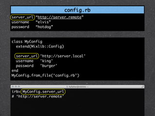 config.rb
server_url “http://server.remote”
username   “elvis”
password   “hotdog”



class MyConfig
  extend(Mixlib::Config)

  server_url 'http://server.local'
  username   'king'
  password   'burger'
end
MyConfig.from_file(‘config.rb’)



irb> MyConfig.server_url
# ‘http://server.remote’
 