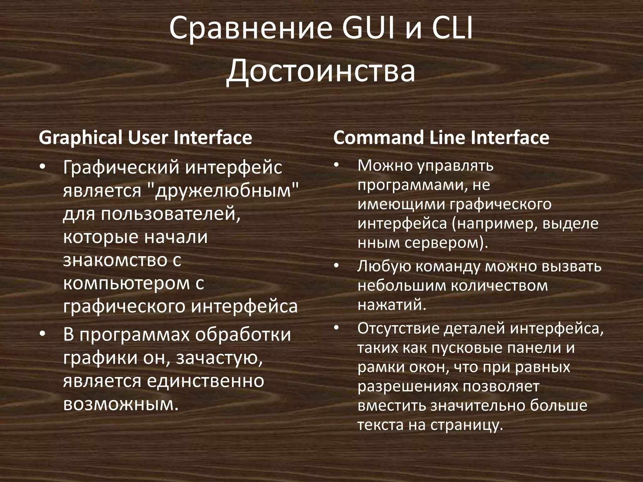 Сравнение GUI и CLI
Достоинства
Graphical User Interface
• Графический интерфейс
является "дружелюбным"
для пользователей,
которые начали
знакомство с
компьютером с
графического интерфейса
• В программах обработки
графики он, зачастую,
является единственно
возможным.
Command Line Interface
• Можно управлять
программами, не
имеющими графического
интерфейса (например, выделе
нным сервером).
• Любую команду можно вызвать
небольшим количеством
нажатий.
• Отсутствие деталей интерфейса,
таких как пусковые панели и
рамки окон, что при равных
разрешениях позволяет
вместить значительно больше
текста на страницу.
 