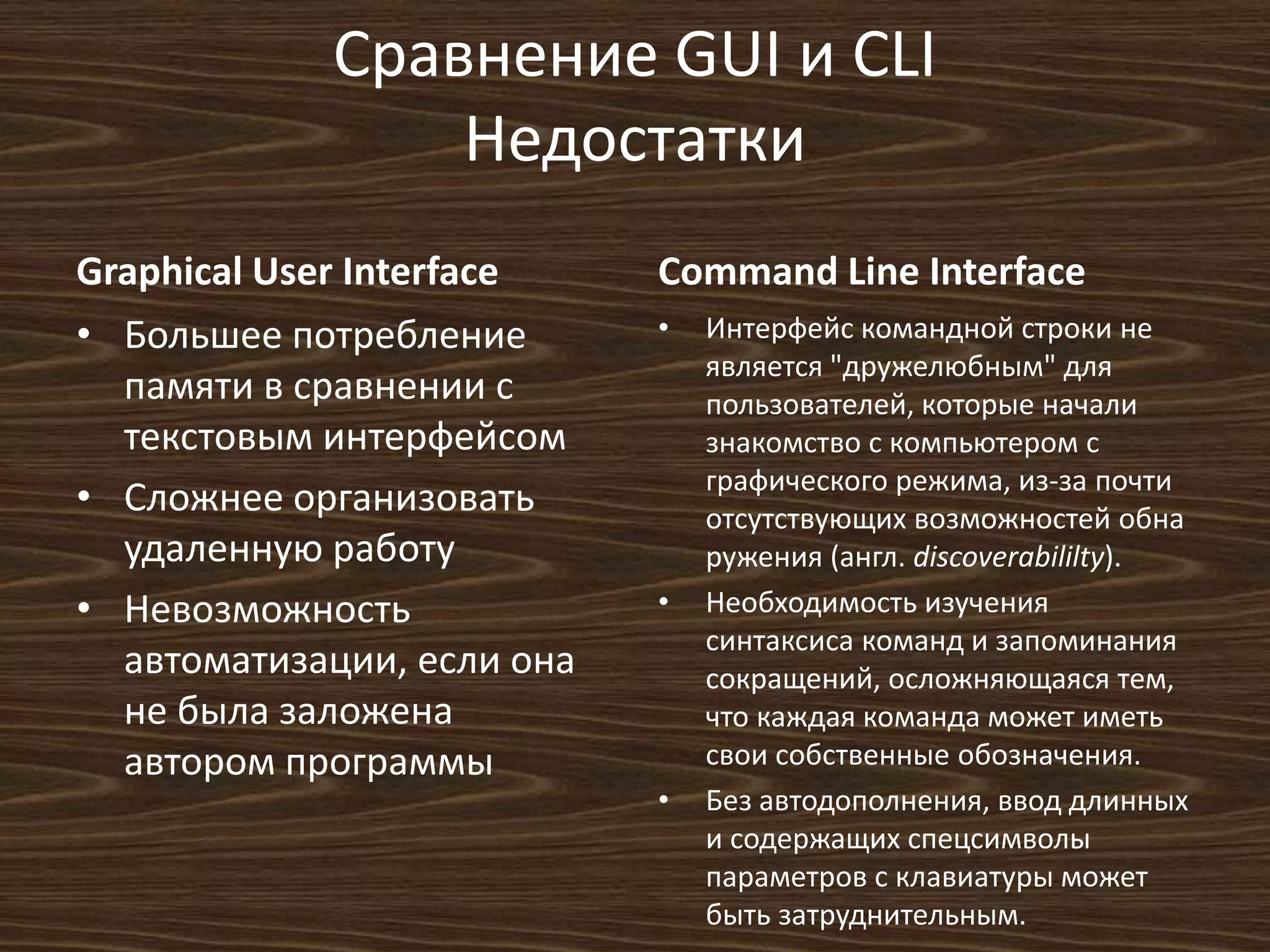 Сравнение GUI и CLI
Недостатки
Graphical User Interface
• Большее потребление
памяти в сравнении с
текстовым интерфейсом
• Сложнее организовать
удаленную работу
• Невозможность
автоматизации, если она
не была заложена
автором программы
Command Line Interface
• Интерфейс командной строки не
является "дружелюбным" для
пользователей, которые начали
знакомство с компьютером с
графического режима, из-за почти
отсутствующих возможностей обна
ружения (англ. discoverabililty).
• Необходимость изучения
синтаксиса команд и запоминания
сокращений, осложняющаяся тем,
что каждая команда может иметь
свои собственные обозначения.
• Без автодополнения, ввод длинных
и содержащих спецсимволы
параметров с клавиатуры может
быть затруднительным.
 