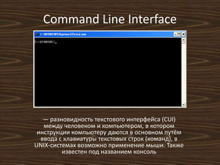 Command Line Interface
— разновидность текстового интерфейса (CUI)
между человеком и компьютером, в котором
инструкции компьютеру даются в основном путём
ввода с клавиатуры текстовых строк (команд), в
UNIX-системах возможно применение мыши. Также
известен под названием консоль
 