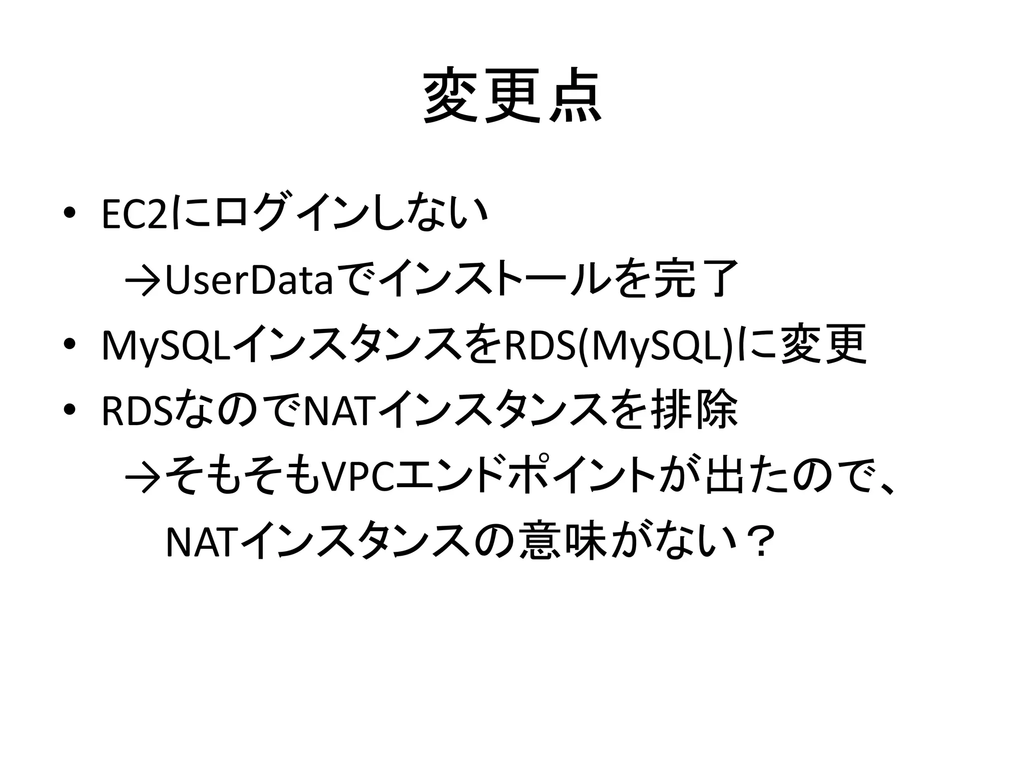 変更点
• EC2にログインしない
→UserDataでインストールを完了
• MySQLインスタンスをRDS(MySQL)に変更
• RDSなのでNATインスタンスを排除
→そもそもVPCエンドポイントが出たので、
NATインスタンスの意味がない？
 
