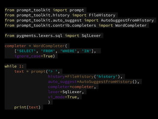 from prompt_toolkit import prompt
from prompt_toolkit.history import FileHistory
from prompt_toolkit.auto_suggest import AutoSuggestFromHistory
from prompt_toolkit.contrib.completers import WordCompleter
from pygments.lexers.sql import SqlLexer
completer = WordCompleter(
['SELECT', 'FROM', 'WHERE', 'IN'],
ignore_case=True)
while 1:
text = prompt('> ',
history=FileHistory('history'),
auto_suggest=AutoSuggestFromHistory(),
completer=completer,
lexer=SqlLexer,
vi_mode=True,
)
print(text)
 