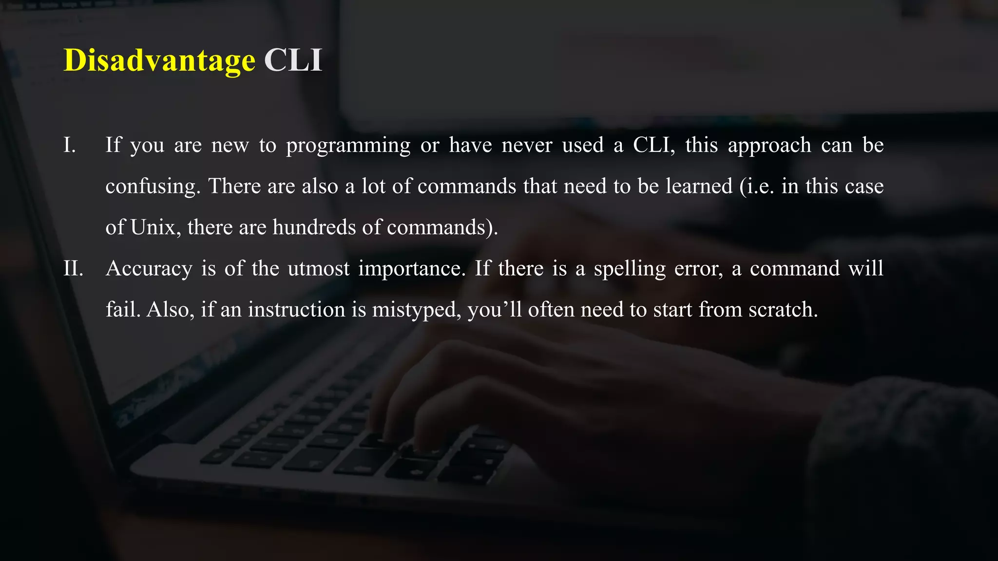 Disadvantage CLI
I. If you are new to programming or have never used a CLI, this approach can be
confusing. There are also a lot of commands that need to be learned (i.e. in this case
of Unix, there are hundreds of commands).
II. Accuracy is of the utmost importance. If there is a spelling error, a command will
fail. Also, if an instruction is mistyped, you’ll often need to start from scratch.
 